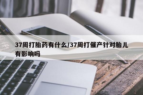 购买米非司酮片的联系方式37周打胎药有什么/37周打催产针对胎儿有影响吗