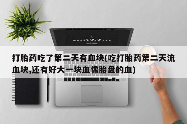 购买米非司酮片的联系方式打胎药吃了第二天有血块(吃打胎药第二天流血块,还有好大一块血像胎盘的血)