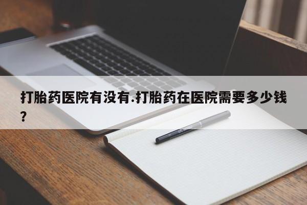 购买米非司酮片的联系方式打胎药医院有没有.打胎药在医院需要多少钱？