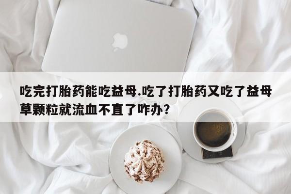 购买米非司酮片的联系方式吃完打胎药能吃益母.吃了打胎药又吃了益母草颗粒就流血不直了咋办？