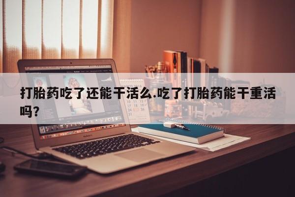 购买米非司酮片的联系方式打胎药吃了还能干活么.吃了打胎药能干重活吗？