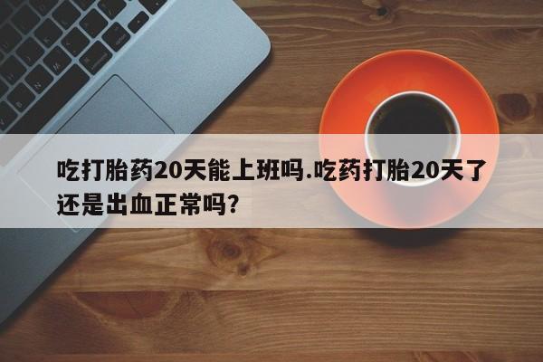 购买米非司酮片的联系方式吃打胎药20天能上班吗.吃药打胎20天了还是出血正常吗？