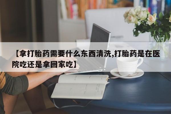购买米非司酮片的联系方式【拿打胎药需要什么东西清洗,打胎药是在医院吃还是拿回家吃】
