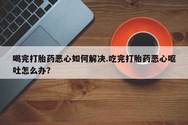 购买米非司酮片的联系方式喝完打胎药恶心如何解决.吃完打胎药恶心呕吐怎么办？