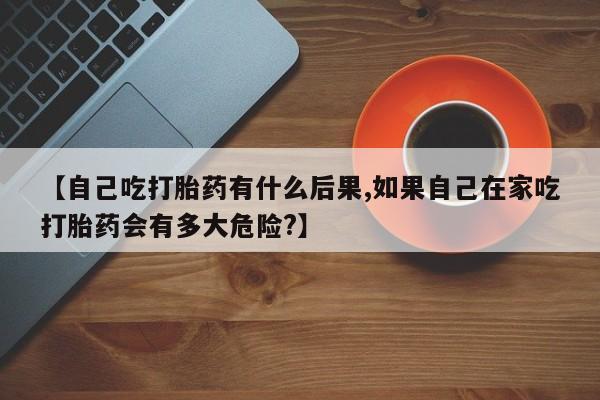购买米非司酮片的联系方式【自己吃打胎药有什么后果,如果自己在家吃打胎药会有多大危险?】