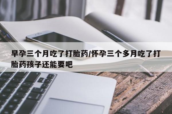 购买米非司酮片的联系方式早孕三个月吃了打胎药/怀孕三个多月吃了打胎药孩子还能要吧