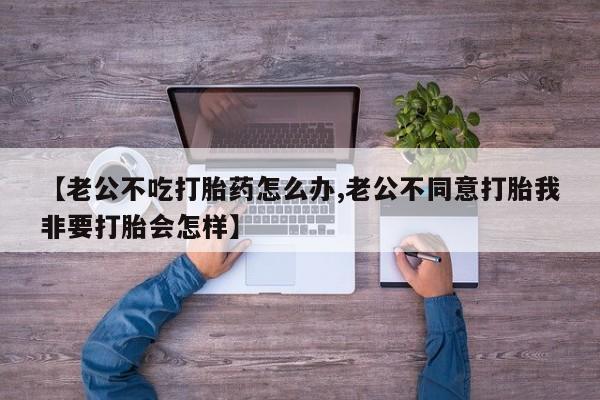 购买米非司酮片的联系方式【老公不吃打胎药怎么办,老公不同意打胎我非要打胎会怎样】