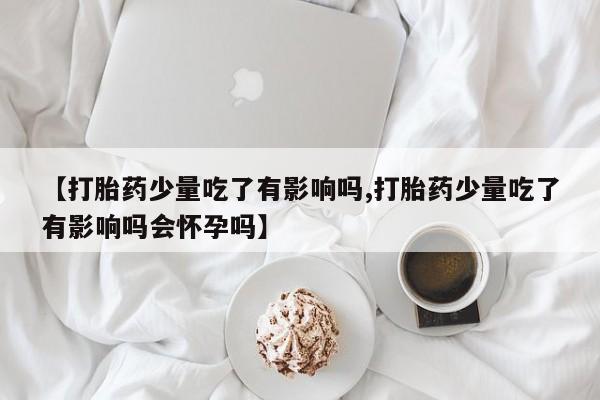 购买米非司酮片的联系方式【打胎药少量吃了有影响吗,打胎药少量吃了有影响吗会怀孕吗】