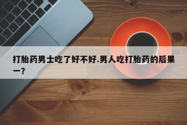 购买米非司酮片的联系方式打胎药男士吃了好不好.男人吃打胎药的后果一？