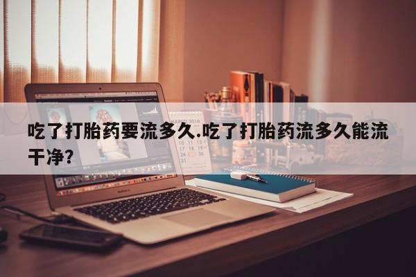 购买米非司酮片的联系方式吃了打胎药要流多久.吃了打胎药流多久能流干净？