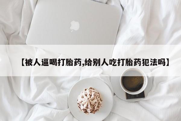 购买米非司酮片的联系方式【被人逼喝打胎药,给别人吃打胎药犯法吗】