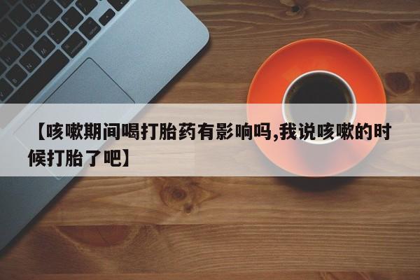 购买米非司酮片的联系方式【咳嗽期间喝打胎药有影响吗,我说咳嗽的时候打胎了吧】