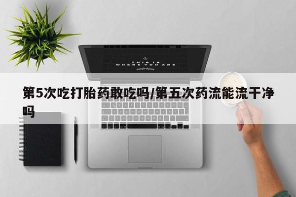 购买米非司酮片的联系方式第5次吃打胎药敢吃吗/第五次药流能流干净吗