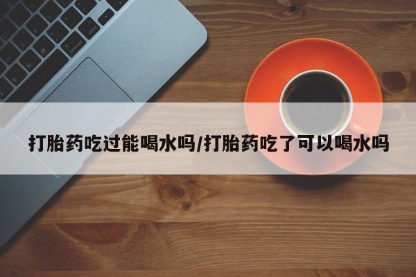 购买米非司酮片的联系方式打胎药吃过能喝水吗/打胎药吃了可以喝水吗