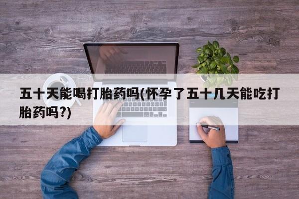 购买米非司酮片的联系方式五十天能喝打胎药吗(怀孕了五十几天能吃打胎药吗?)
