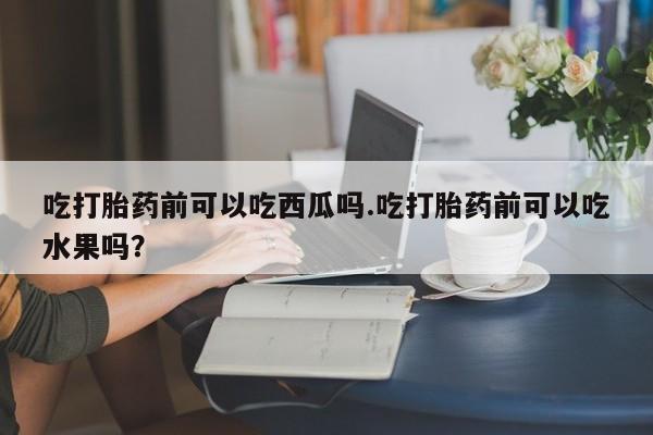 购买米非司酮片的联系方式吃打胎药前可以吃西瓜吗.吃打胎药前可以吃水果吗？