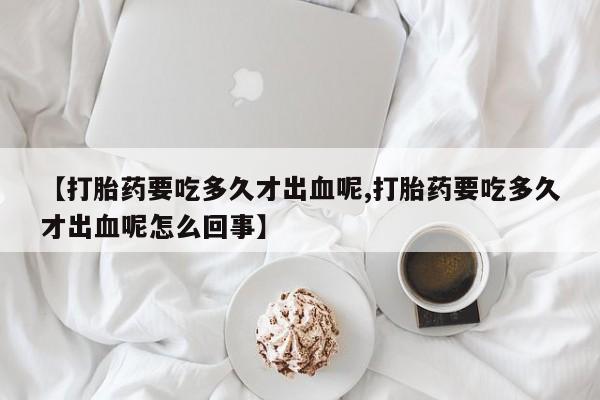购买米非司酮片的联系方式【打胎药要吃多久才出血呢,打胎药要吃多久才出血呢怎么回事】