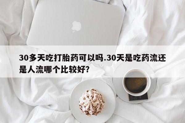 购买米非司酮片的联系方式30多天吃打胎药可以吗.30天是吃药流还是人流哪个比较好？