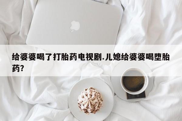 购买米非司酮片的联系方式给婆婆喝了打胎药电视剧.儿媳给婆婆喝堕胎药？