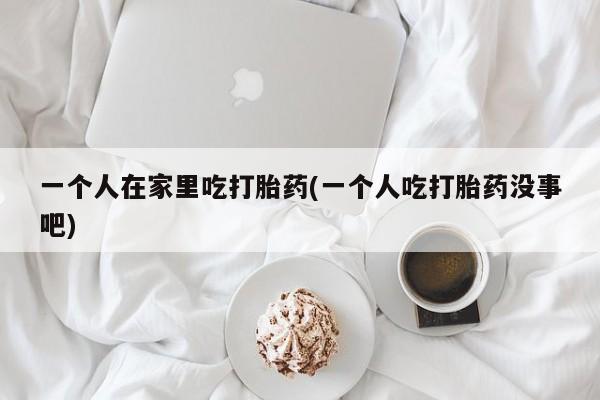 购买米非司酮片的联系方式一个人在家里吃打胎药(一个人吃打胎药没事吧)