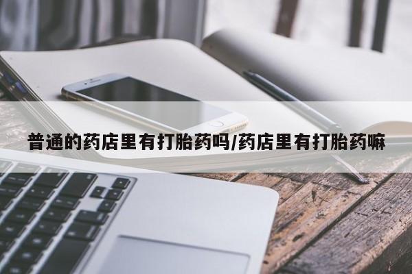 购买米非司酮片的联系方式普通的药店里有打胎药吗/药店里有打胎药嘛