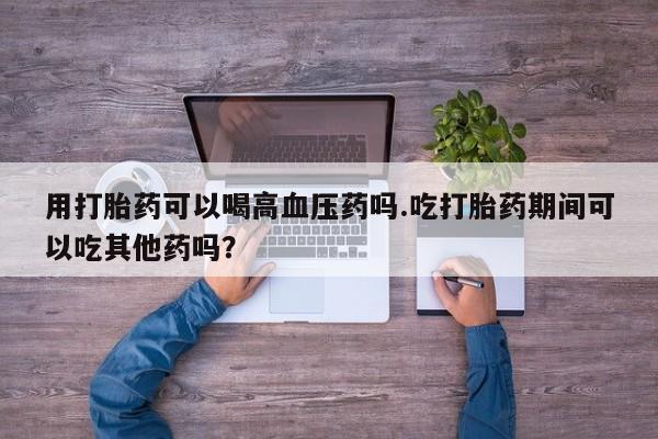 购买米非司酮片的联系方式用打胎药可以喝高血压药吗.吃打胎药期间可以吃其他药吗？
