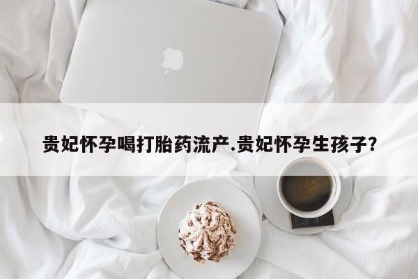 购买米非司酮片的联系方式贵妃怀孕喝打胎药流产.贵妃怀孕生孩子？