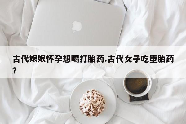 购买米非司酮片的联系方式古代娘娘怀孕想喝打胎药.古代女子吃堕胎药？