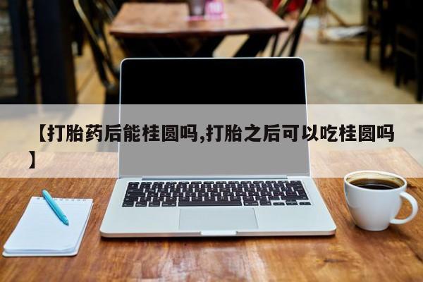 购买米非司酮片的联系方式【打胎药后能桂圆吗,打胎之后可以吃桂圆吗】