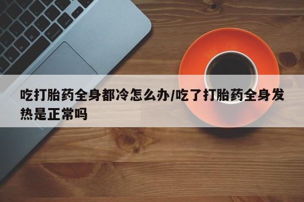 购买米非司酮片的联系方式吃打胎药全身都冷怎么办/吃了打胎药全身发热是正常吗