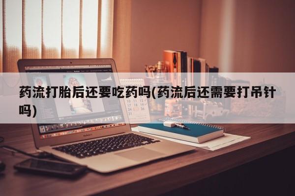 购买米非司酮片的联系方式药流打胎后还要吃药吗(药流后还需要打吊针吗)