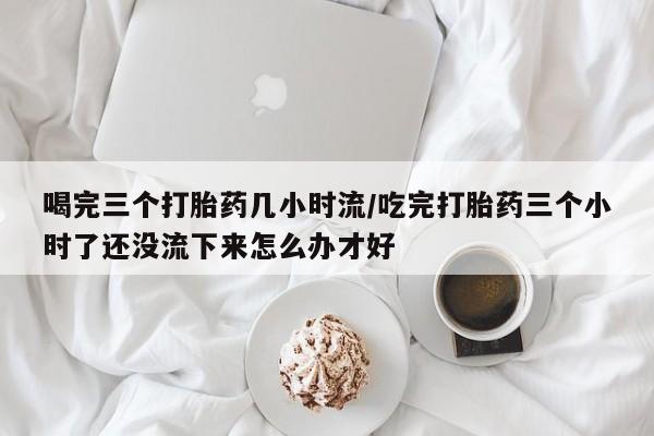 购买米非司酮片的联系方式喝完三个打胎药几小时流/吃完打胎药三个小时了还没流下来怎么办才好