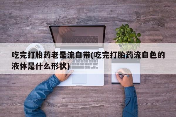 购买米非司酮片的联系方式吃完打胎药老是流白带(吃完打胎药流白色的液体是什么形状)