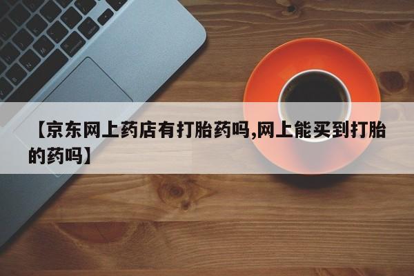 购买米非司酮片的联系方式【京东网上药店有打胎药吗,网上能买到打胎的药吗】