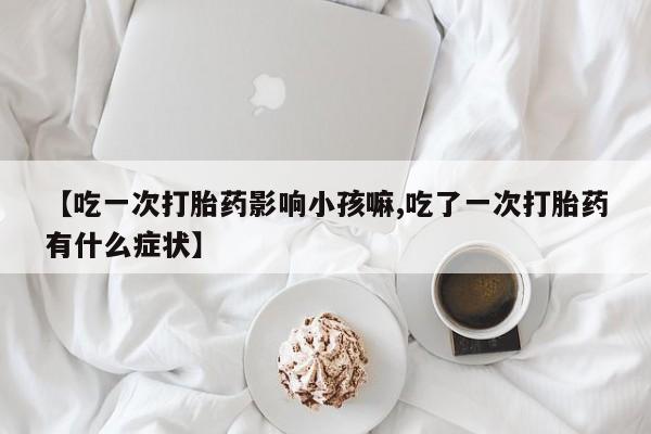 购买米非司酮片的联系方式【吃一次打胎药影响小孩嘛,吃了一次打胎药有什么症状】