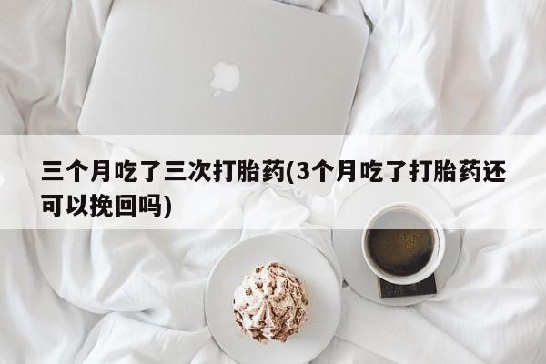 购买米非司酮片的联系方式三个月吃了三次打胎药(3个月吃了打胎药还可以挽回吗)