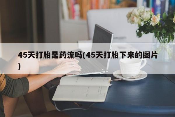 购买米非司酮片的联系方式45天打胎是药流吗(45天打胎下来的图片)