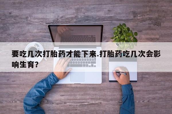购买米非司酮片的联系方式要吃几次打胎药才能下来.打胎药吃几次会影响生育？