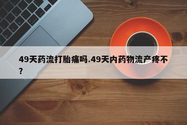 购买米非司酮片的联系方式49天药流打胎痛吗.49天内药物流产疼不？