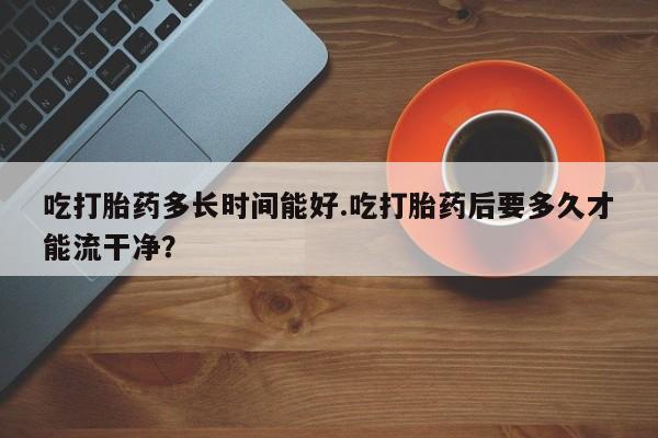 购买米非司酮片的联系方式吃打胎药多长时间能好.吃打胎药后要多久才能流干净？