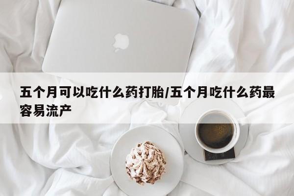 购买米非司酮片的联系方式五个月可以吃什么药打胎/五个月吃什么药最容易流产