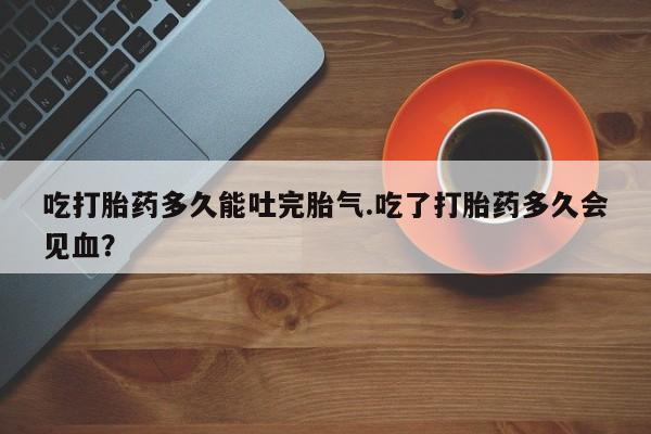 购买米非司酮片的联系方式吃打胎药多久能吐完胎气.吃了打胎药多久会见血？