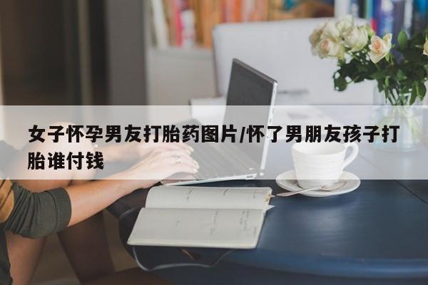 购买米非司酮片的联系方式女子怀孕男友打胎药图片/怀了男朋友孩子打胎谁付钱