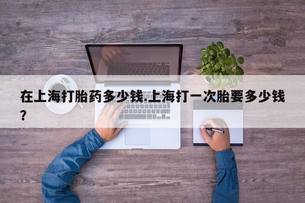 购买米非司酮片的联系方式在上海打胎药多少钱.上海打一次胎要多少钱？