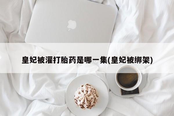 购买米非司酮片的联系方式皇妃被灌打胎药是哪一集(皇妃被绑架)