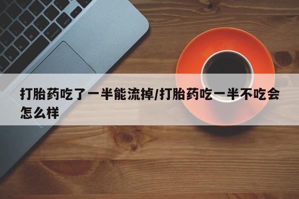 购买米非司酮片的联系方式打胎药吃了一半能流掉/打胎药吃一半不吃会怎么样