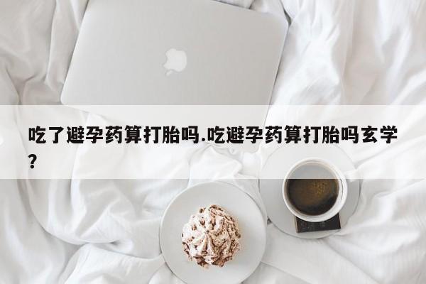 购买米非司酮片的联系方式吃了避孕药算打胎吗.吃避孕药算打胎吗玄学？