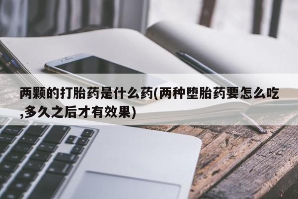 购买米非司酮片的联系方式两颗的打胎药是什么药(两种堕胎药要怎么吃,多久之后才有效果)