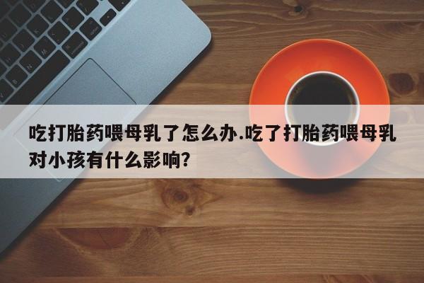 购买米非司酮片的联系方式吃打胎药喂母乳了怎么办.吃了打胎药喂母乳对小孩有什么影响？