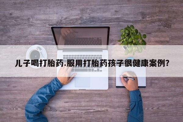 购买米非司酮片的联系方式儿子喝打胎药.服用打胎药孩子很健康案例？